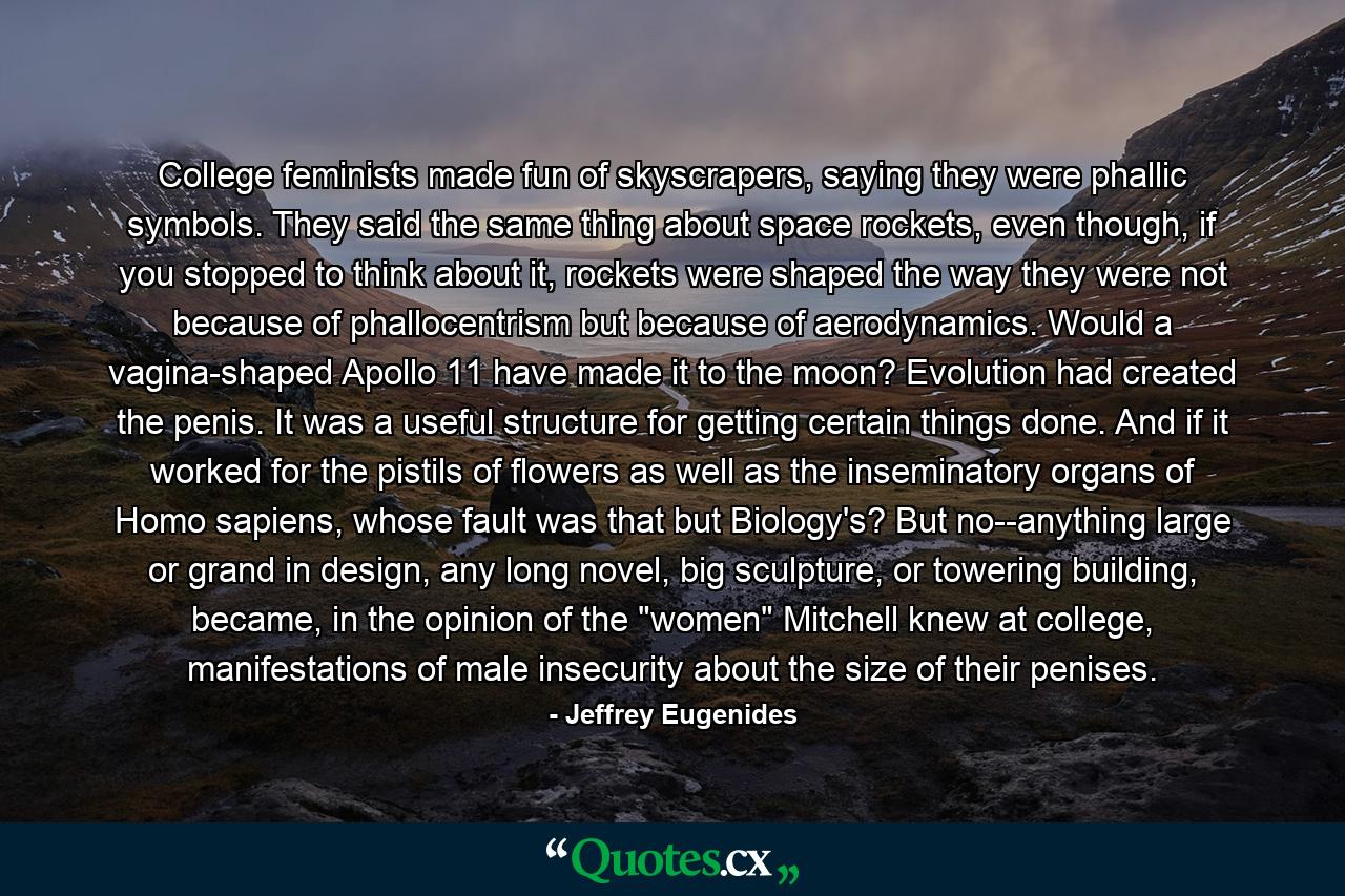 College feminists made fun of skyscrapers, saying they were phallic symbols. They said the same thing about space rockets, even though, if you stopped to think about it, rockets were shaped the way they were not because of phallocentrism but because of aerodynamics. Would a vagina-shaped Apollo 11 have made it to the moon? Evolution had created the penis. It was a useful structure for getting certain things done. And if it worked for the pistils of flowers as well as the inseminatory organs of Homo sapiens, whose fault was that but Biology's? But no--anything large or grand in design, any long novel, big sculpture, or towering building, became, in the opinion of the 