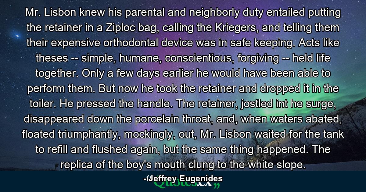 Mr. Lisbon knew his parental and neighborly duty entailed putting the retainer in a Ziploc bag, calling the Kriegers, and telling them their expensive orthodontal device was in safe keeping. Acts like theses -- simple, humane, conscientious, forgiving -- held life together. Only a few days earlier he would have been able to perform them. But now he took the retainer and dropped it in the toiler. He pressed the handle. The retainer, jostled int he surge, disappeared down the porcelain throat, and, when waters abated, floated triumphantly, mockingly, out, Mr. Lisbon waited for the tank to refill and flushed again, but the same thing happened. The replica of the boy's mouth clung to the white slope. - Quote by Jeffrey Eugenides