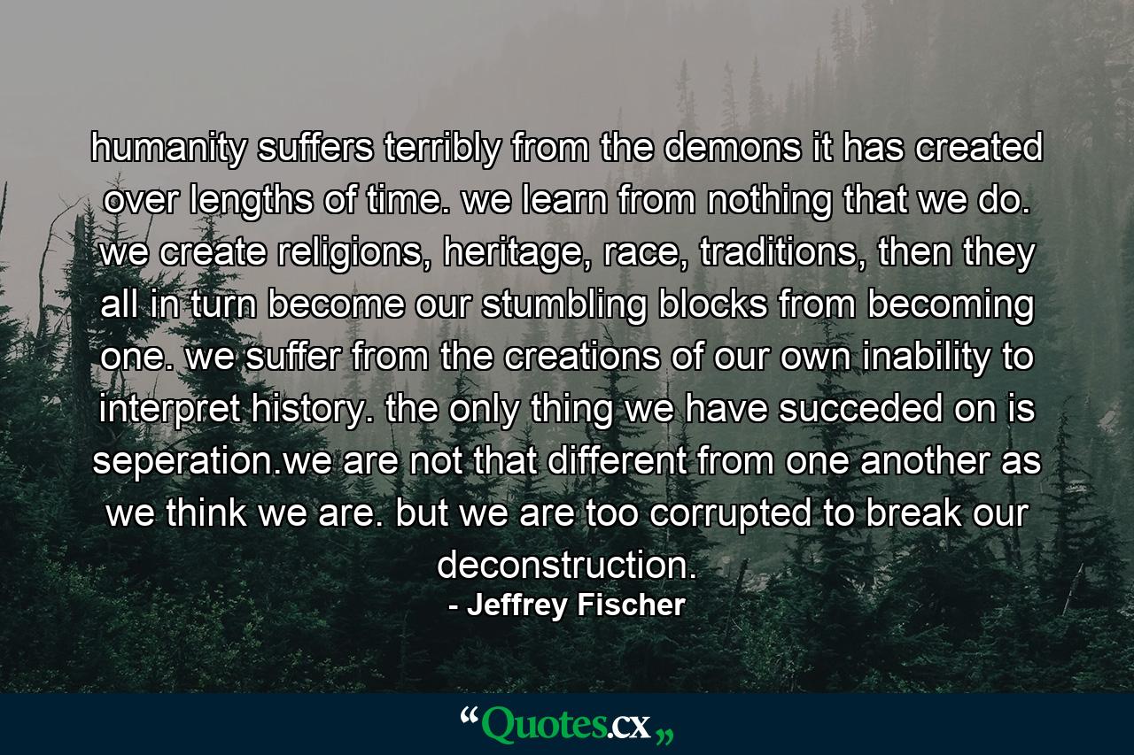 humanity suffers terribly from the demons it has created over lengths of time. we learn from nothing that we do. we create religions, heritage, race, traditions, then they all in turn become our stumbling blocks from becoming one. we suffer from the creations of our own inability to interpret history. the only thing we have succeded on is seperation.we are not that different from one another as we think we are. but we are too corrupted to break our deconstruction. - Quote by Jeffrey Fischer