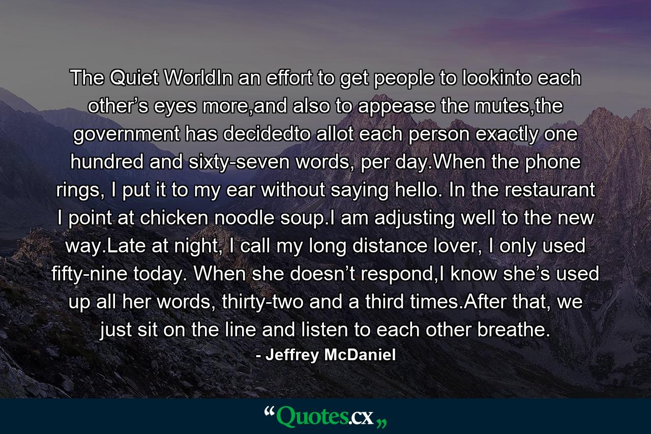 The Quiet WorldIn an effort to get people to lookinto each other’s eyes more,and also to appease the mutes,the government has decidedto allot each person exactly one hundred and sixty-seven words, per day.When the phone rings, I put it to my ear without saying hello. In the restaurant I point at chicken noodle soup.I am adjusting well to the new way.Late at night, I call my long distance lover, I only used fifty-nine today. When she doesn’t respond,I know she’s used up all her words, thirty-two and a third times.After that, we just sit on the line and listen to each other breathe. - Quote by Jeffrey McDaniel