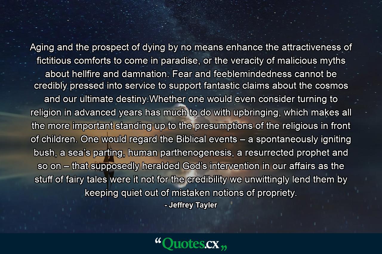 Aging and the prospect of dying by no means enhance the attractiveness of fictitious comforts to come in paradise, or the veracity of malicious myths about hellfire and damnation. Fear and feeblemindedness cannot be credibly pressed into service to support fantastic claims about the cosmos and our ultimate destiny.Whether one would even consider turning to religion in advanced years has much to do with upbringing, which makes all the more important standing up to the presumptions of the religious in front of children. One would regard the Biblical events – a spontaneously igniting bush, a sea’s parting, human parthenogenesis, a resurrected prophet and so on – that supposedly heralded God’s intervention in our affairs as the stuff of fairy tales were it not for the credibility we unwittingly lend them by keeping quiet out of mistaken notions of propriety. - Quote by Jeffrey Tayler