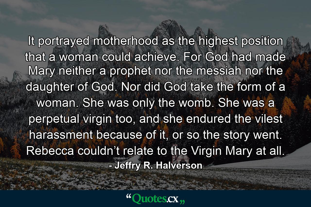 It portrayed motherhood as the highest position that a woman could achieve. For God had made Mary neither a prophet nor the messiah nor the daughter of God. Nor did God take the form of a woman. She was only the womb. She was a perpetual virgin too, and she endured the vilest harassment because of it, or so the story went. Rebecca couldn’t relate to the Virgin Mary at all. - Quote by Jeffry R. Halverson