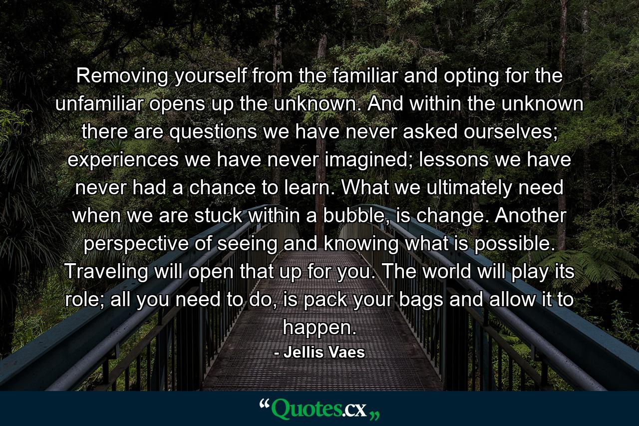 Removing yourself from the familiar and opting for the unfamiliar opens up the unknown. And within the unknown there are questions we have never asked ourselves; experiences we have never imagined; lessons we have never had a chance to learn. What we ultimately need when we are stuck within a bubble, is change. Another perspective of seeing and knowing what is possible. Traveling will open that up for you. The world will play its role; all you need to do, is pack your bags and allow it to happen. - Quote by Jellis Vaes