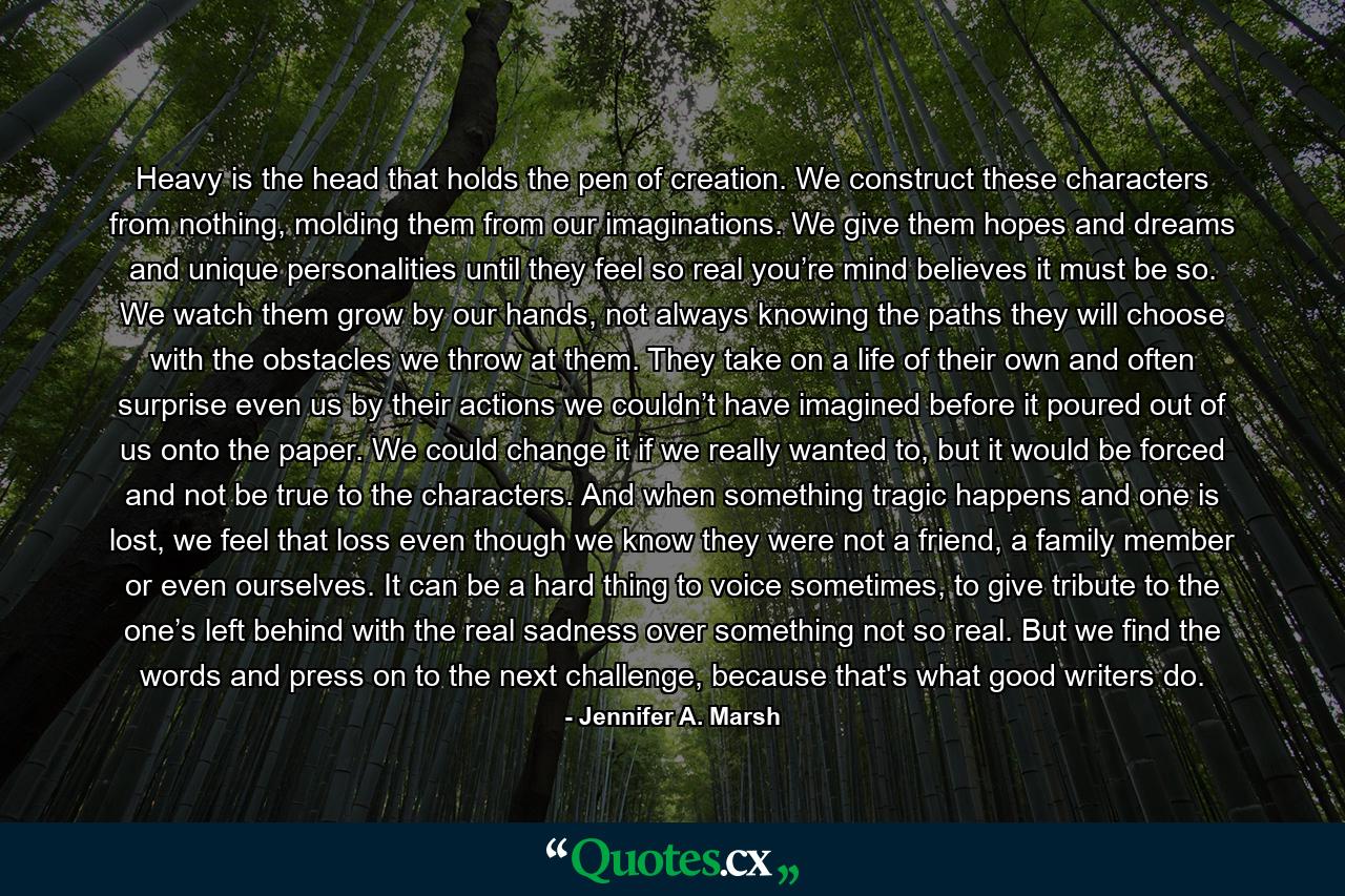 Heavy is the head that holds the pen of creation. We construct these characters from nothing, molding them from our imaginations. We give them hopes and dreams and unique personalities until they feel so real you’re mind believes it must be so. We watch them grow by our hands, not always knowing the paths they will choose with the obstacles we throw at them. They take on a life of their own and often surprise even us by their actions we couldn’t have imagined before it poured out of us onto the paper. We could change it if we really wanted to, but it would be forced and not be true to the characters. And when something tragic happens and one is lost, we feel that loss even though we know they were not a friend, a family member or even ourselves. It can be a hard thing to voice sometimes, to give tribute to the one’s left behind with the real sadness over something not so real. But we find the words and press on to the next challenge, because that's what good writers do. - Quote by Jennifer A. Marsh