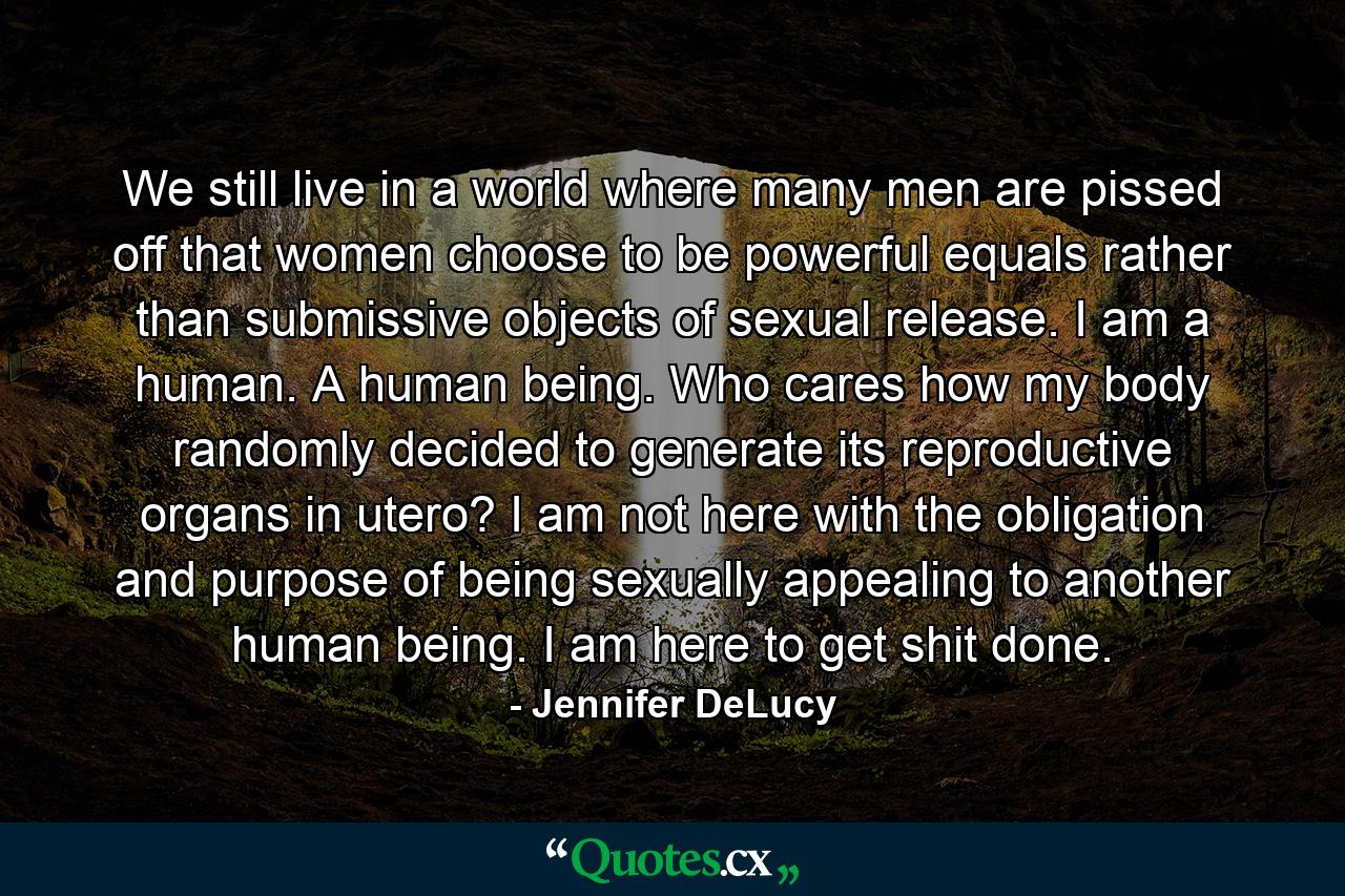 We still live in a world where many men are pissed off that women choose to be powerful equals rather than submissive objects of sexual release. I am a human. A human being. Who cares how my body randomly decided to generate its reproductive organs in utero? I am not here with the obligation and purpose of being sexually appealing to another human being. I am here to get shit done. - Quote by Jennifer DeLucy