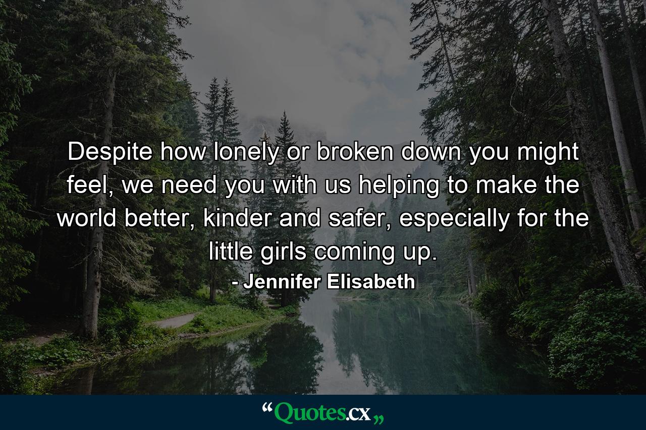 Despite how lonely or broken down you might feel, we need you with us helping to make the world better, kinder and safer, especially for the little girls coming up. - Quote by Jennifer Elisabeth