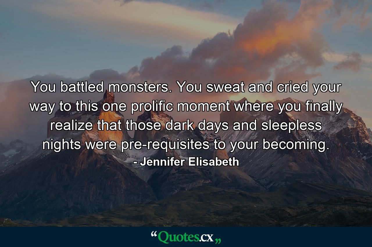 You battled monsters. You sweat and cried your way to this one prolific moment where you finally realize that those dark days and sleepless nights were pre-requisites to your becoming. - Quote by Jennifer Elisabeth