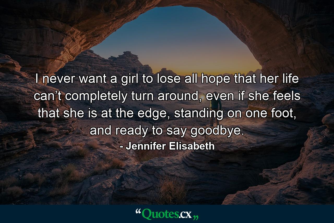 I never want a girl to lose all hope that her life can’t completely turn around, even if she feels that she is at the edge, standing on one foot, and ready to say goodbye. - Quote by Jennifer Elisabeth