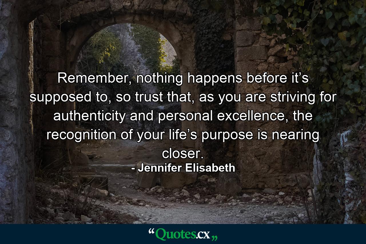 Remember, nothing happens before it’s supposed to, so trust that, as you are striving for authenticity and personal excellence, the recognition of your life’s purpose is nearing closer. - Quote by Jennifer Elisabeth