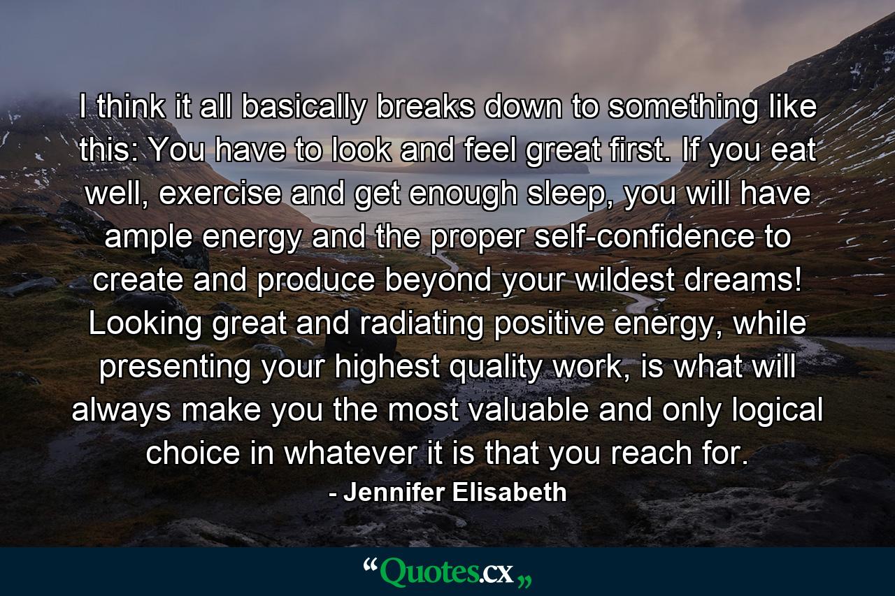 I think it all basically breaks down to something like this: You have to look and feel great first. If you eat well, exercise and get enough sleep, you will have ample energy and the proper self-confidence to create and produce beyond your wildest dreams! Looking great and radiating positive energy, while presenting your highest quality work, is what will always make you the most valuable and only logical choice in whatever it is that you reach for. - Quote by Jennifer Elisabeth