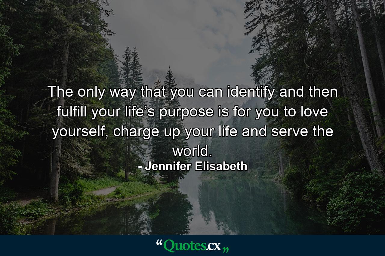 The only way that you can identify and then fulfill your life’s purpose is for you to love yourself, charge up your life and serve the world. - Quote by Jennifer Elisabeth