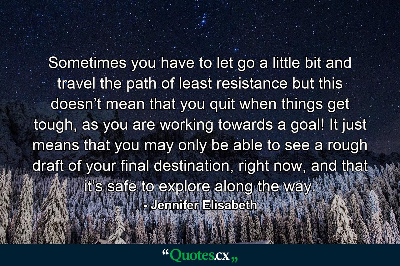 Sometimes you have to let go a little bit and travel the path of least resistance but this doesn’t mean that you quit when things get tough, as you are working towards a goal! It just means that you may only be able to see a rough draft of your final destination, right now, and that it’s safe to explore along the way. - Quote by Jennifer Elisabeth