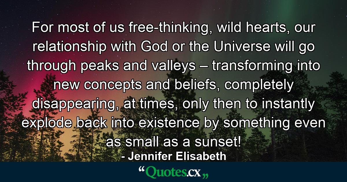 For most of us free-thinking, wild hearts, our relationship with God or the Universe will go through peaks and valleys – transforming into new concepts and beliefs, completely disappearing, at times, only then to instantly explode back into existence by something even as small as a sunset! - Quote by Jennifer Elisabeth