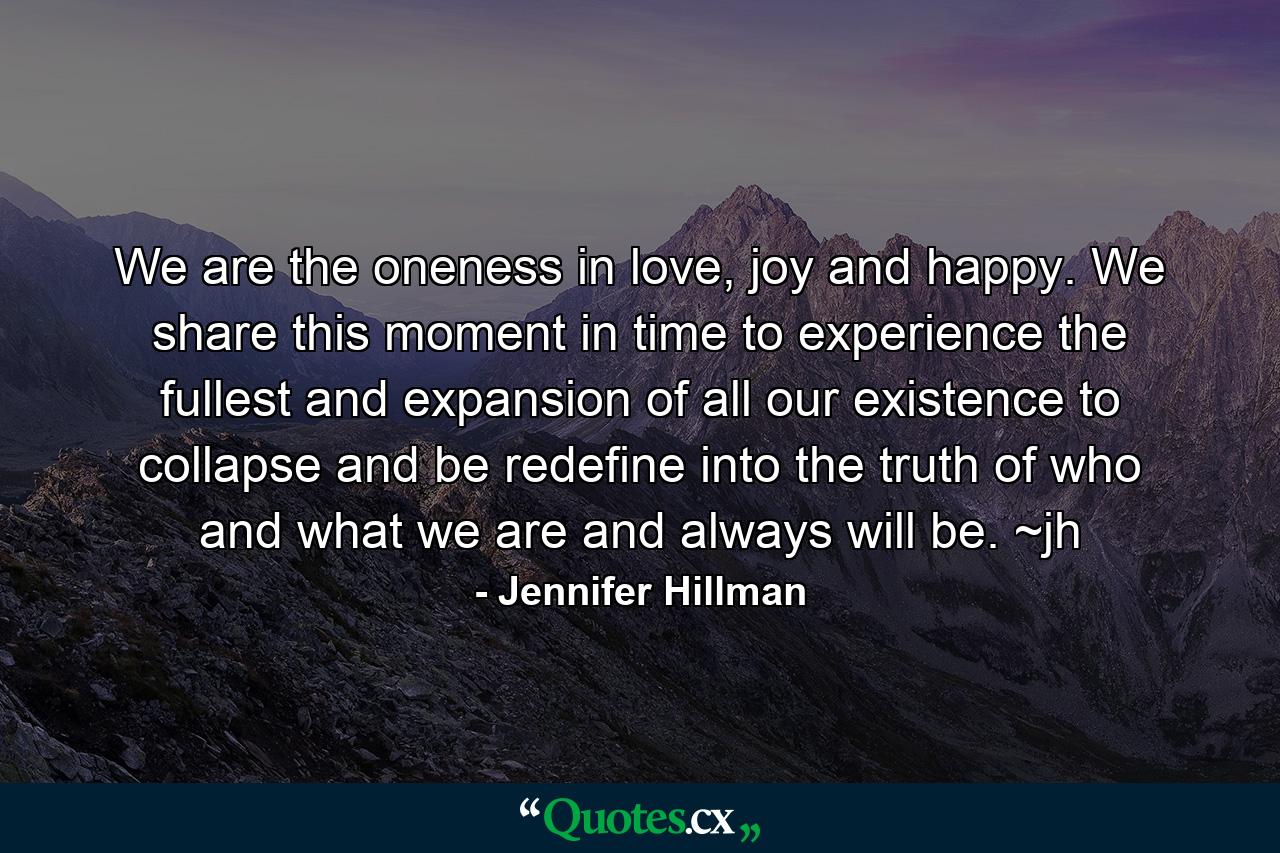 We are the oneness in love, joy and happy. We share this moment in time to experience the fullest and expansion of all our existence to collapse and be redefine into the truth of who and what we are and always will be. ~jh - Quote by Jennifer Hillman