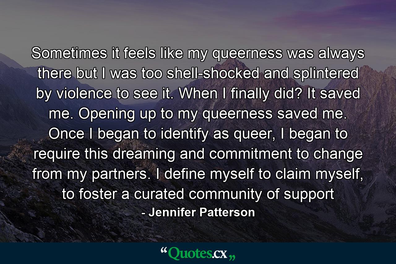 Sometimes it feels like my queerness was always there but I was too shell-shocked and splintered by violence to see it. When I finally did? It saved me. Opening up to my queerness saved me. Once I began to identify as queer, I began to require this dreaming and commitment to change from my partners. I define myself to claim myself, to foster a curated community of support - Quote by Jennifer Patterson