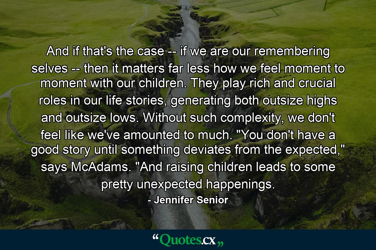 And if that's the case -- if we are our remembering selves -- then it matters far less how we feel moment to moment with our children. They play rich and crucial roles in our life stories, generating both outsize highs and outsize lows. Without such complexity, we don't feel like we've amounted to much. 