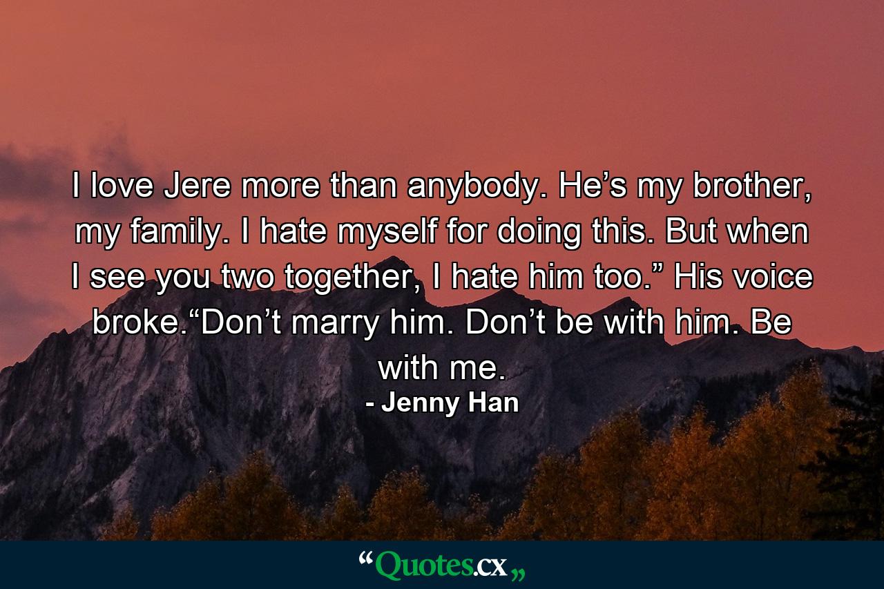 I love Jere more than anybody. He’s my brother, my family. I hate myself for doing this. But when I see you two together, I hate him too.” His voice broke.“Don’t marry him. Don’t be with him. Be with me. - Quote by Jenny Han