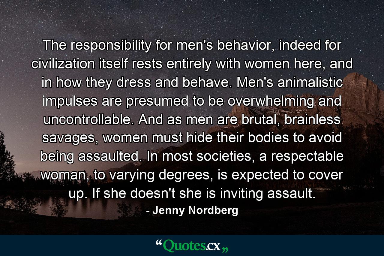 The responsibility for men's behavior, indeed for civilization itself rests entirely with women here, and in how they dress and behave. Men's animalistic impulses are presumed to be overwhelming and uncontrollable. And as men are brutal, brainless savages, women must hide their bodies to avoid being assaulted. In most societies, a respectable woman, to varying degrees, is expected to cover up. If she doesn't she is inviting assault. - Quote by Jenny Nordberg