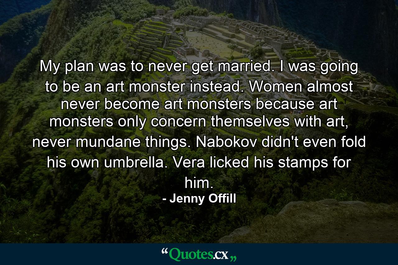 My plan was to never get married. I was going to be an art monster instead. Women almost never become art monsters because art monsters only concern themselves with art, never mundane things. Nabokov didn't even fold his own umbrella. Vera licked his stamps for him. - Quote by Jenny Offill