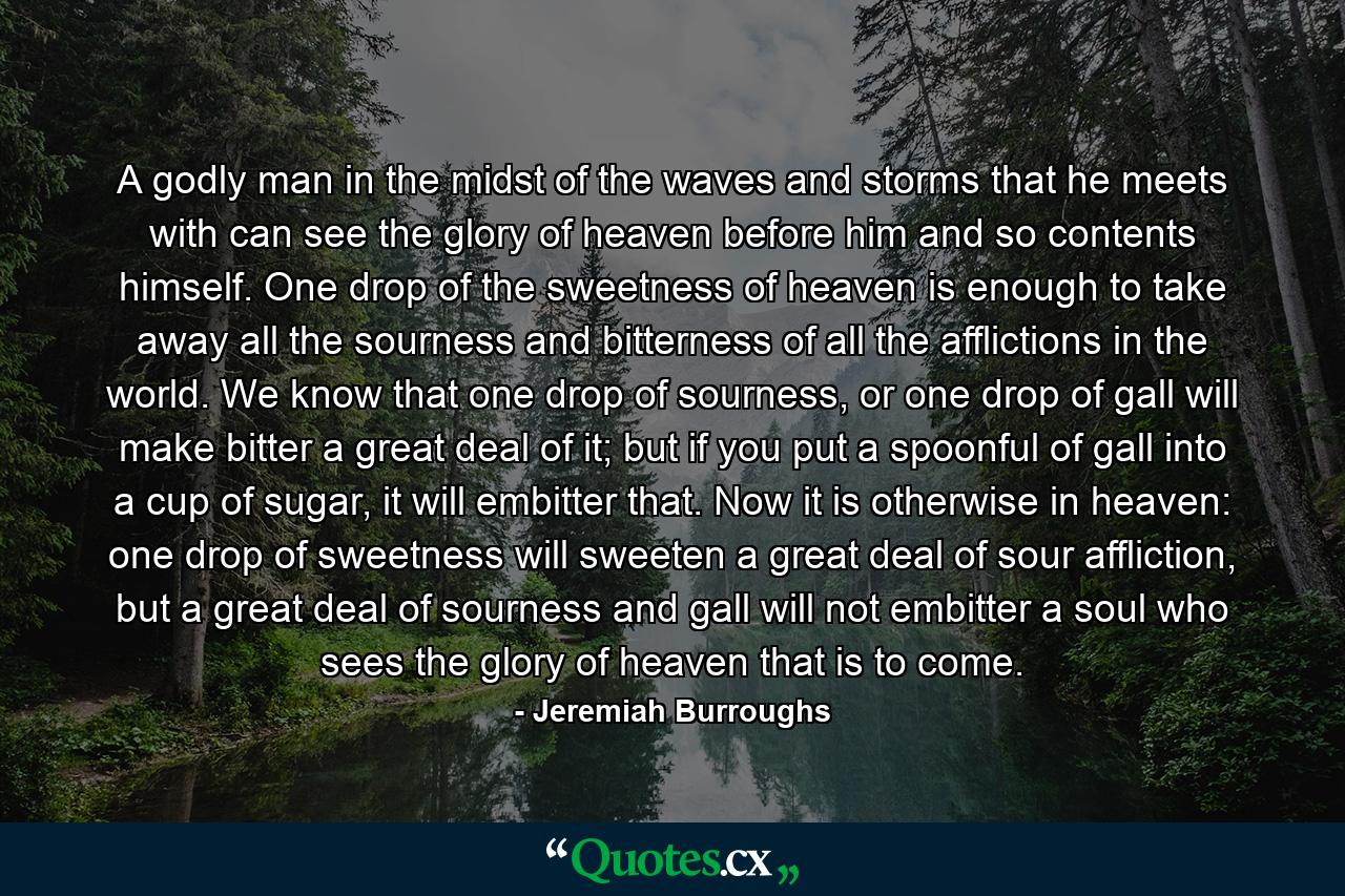 A godly man in the midst of the waves and storms that he meets with can see the glory of heaven before him and so contents himself. One drop of the sweetness of heaven is enough to take away all the sourness and bitterness of all the afflictions in the world. We know that one drop of sourness, or one drop of gall will make bitter a great deal of it; but if you put a spoonful of gall into a cup of sugar, it will embitter that. Now it is otherwise in heaven: one drop of sweetness will sweeten a great deal of sour affliction, but a great deal of sourness and gall will not embitter a soul who sees the glory of heaven that is to come. - Quote by Jeremiah Burroughs