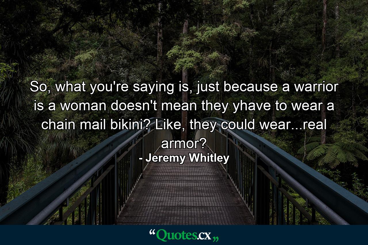 So, what you're saying is, just because a warrior is a woman doesn't mean they yhave to wear a chain mail bikini? Like, they could wear...real armor? - Quote by Jeremy Whitley