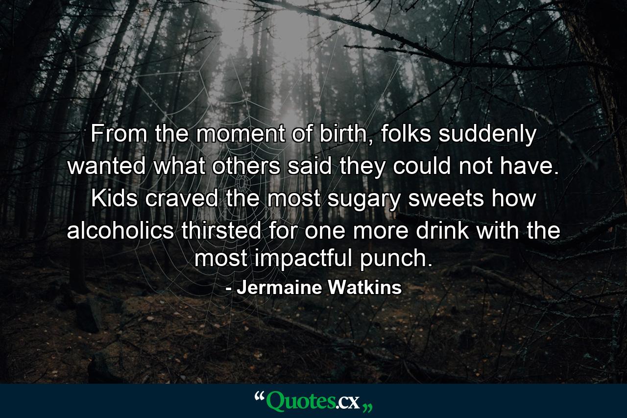 From the moment of birth, folks suddenly wanted what others said they could not have. Kids craved the most sugary sweets how alcoholics thirsted for one more drink with the most impactful punch. - Quote by Jermaine Watkins