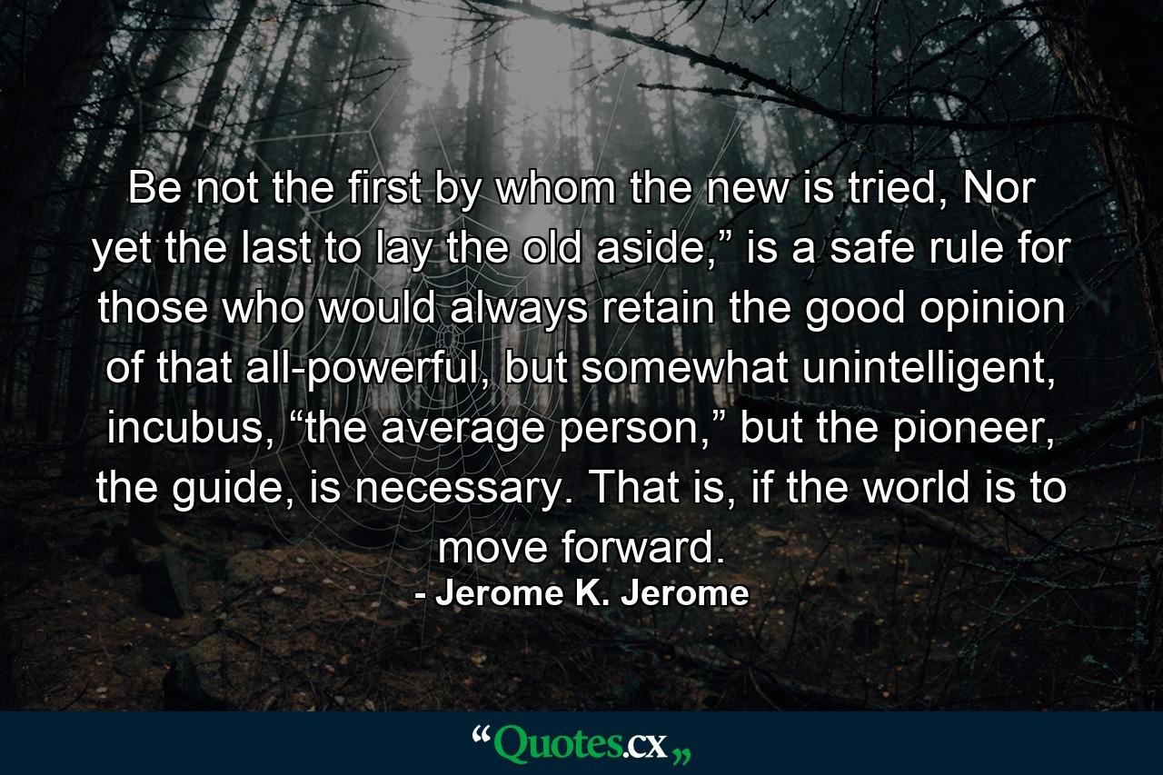 Be not the first by whom the new is tried, Nor yet the last to lay the old aside,” is a safe rule for those who would always retain the good opinion of that all-powerful, but somewhat unintelligent, incubus, “the average person,” but the pioneer, the guide, is necessary. That is, if the world is to move forward. - Quote by Jerome K. Jerome