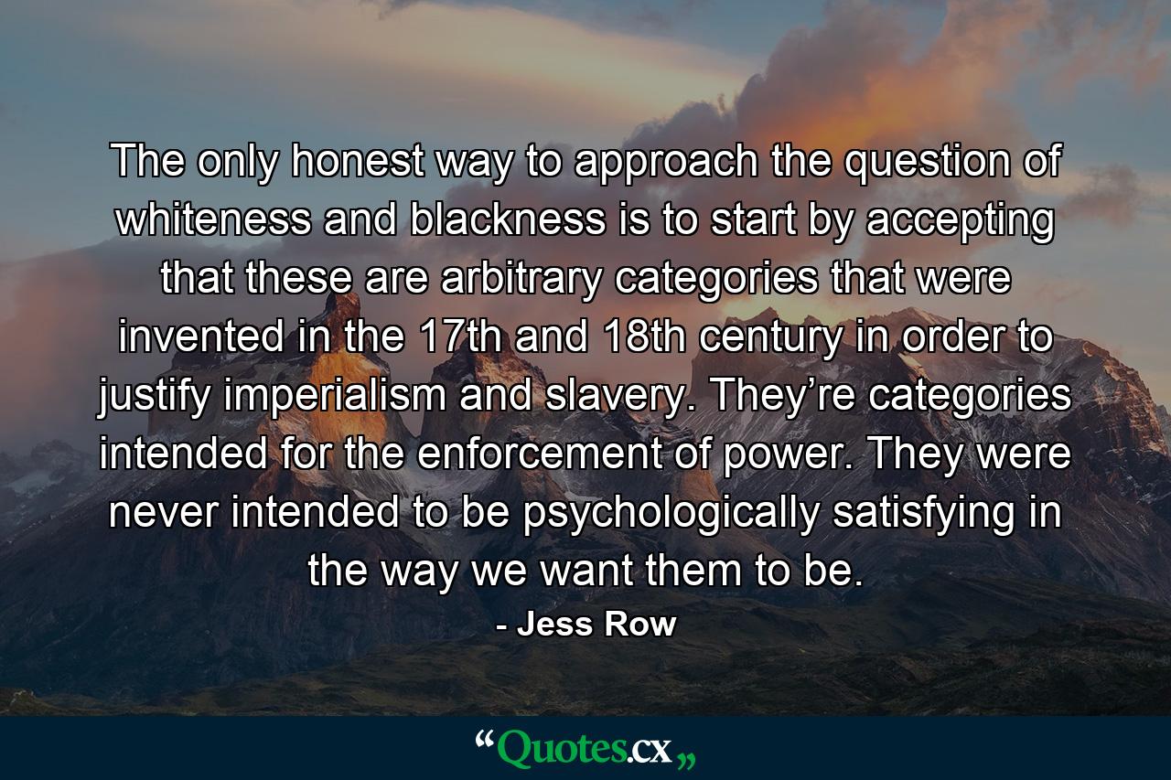 The only honest way to approach the question of whiteness and blackness is to start by accepting that these are arbitrary categories that were invented in the 17th and 18th century in order to justify imperialism and slavery. They’re categories intended for the enforcement of power. They were never intended to be psychologically satisfying in the way we want them to be. - Quote by Jess Row