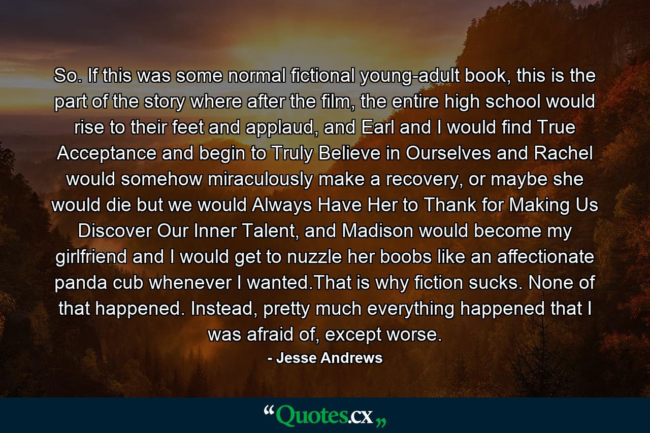 So. If this was some normal fictional young-adult book, this is the part of the story where after the film, the entire high school would rise to their feet and applaud, and Earl and I would find True Acceptance and begin to Truly Believe in Ourselves and Rachel would somehow miraculously make a recovery, or maybe she would die but we would Always Have Her to Thank for Making Us Discover Our Inner Talent, and Madison would become my girlfriend and I would get to nuzzle her boobs like an affectionate panda cub whenever I wanted.That is why fiction sucks. None of that happened. Instead, pretty much everything happened that I was afraid of, except worse. - Quote by Jesse Andrews