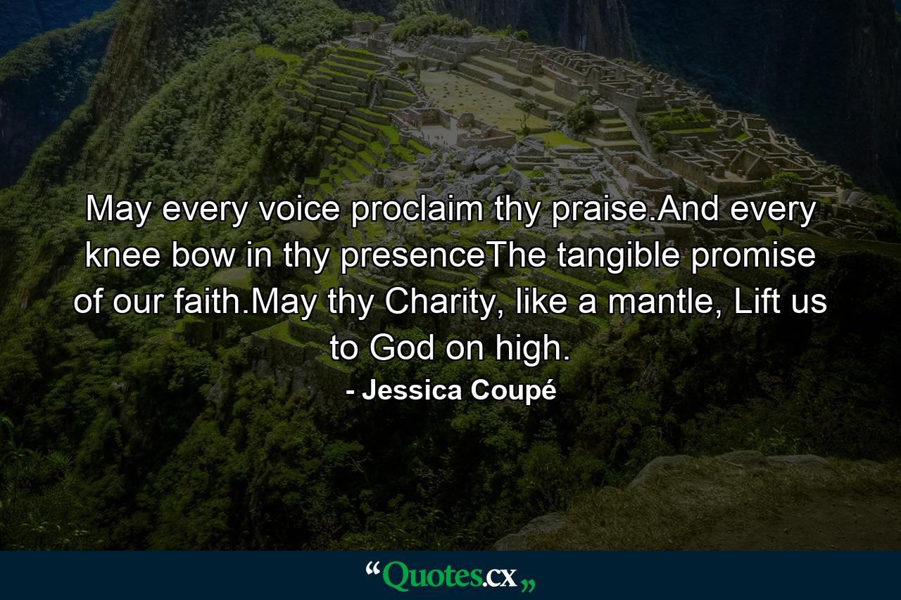 May every voice proclaim thy praise.And every knee bow in thy presenceThe tangible promise of our faith.May thy Charity, like a mantle, Lift us to God on high. - Quote by Jessica Coupé