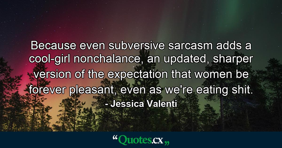 Because even subversive sarcasm adds a cool-girl nonchalance, an updated, sharper version of the expectation that women be forever pleasant, even as we're eating shit. - Quote by Jessica Valenti