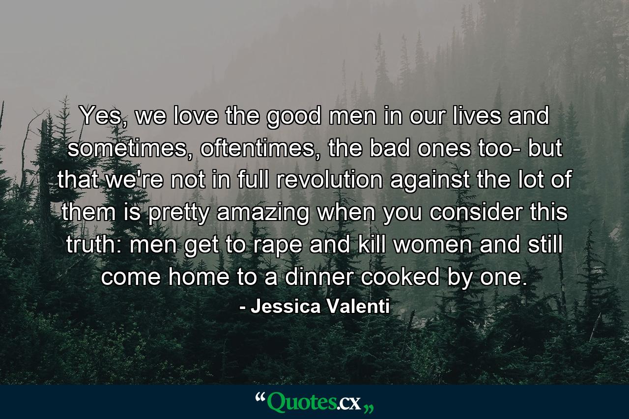 Yes, we love the good men in our lives and sometimes, oftentimes, the bad ones too- but that we're not in full revolution against the lot of them is pretty amazing when you consider this truth: men get to rape and kill women and still come home to a dinner cooked by one. - Quote by Jessica Valenti