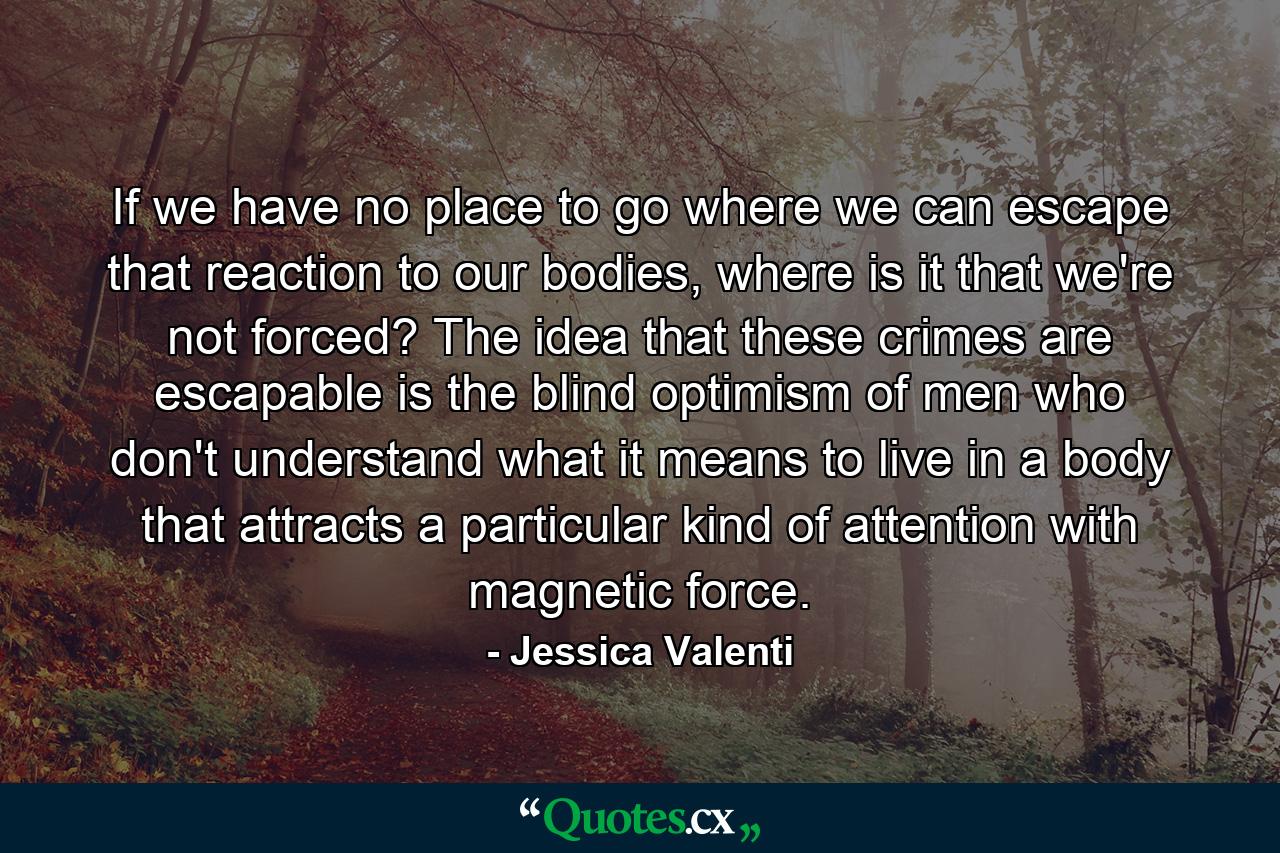 If we have no place to go where we can escape that reaction to our bodies, where is it that we're not forced? The idea that these crimes are escapable is the blind optimism of men who don't understand what it means to live in a body that attracts a particular kind of attention with magnetic force. - Quote by Jessica Valenti