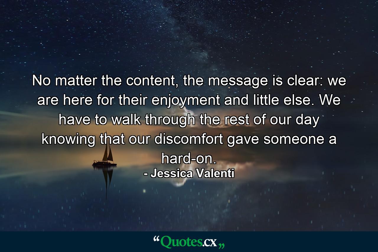 No matter the content, the message is clear: we are here for their enjoyment and little else. We have to walk through the rest of our day knowing that our discomfort gave someone a hard-on. - Quote by Jessica Valenti