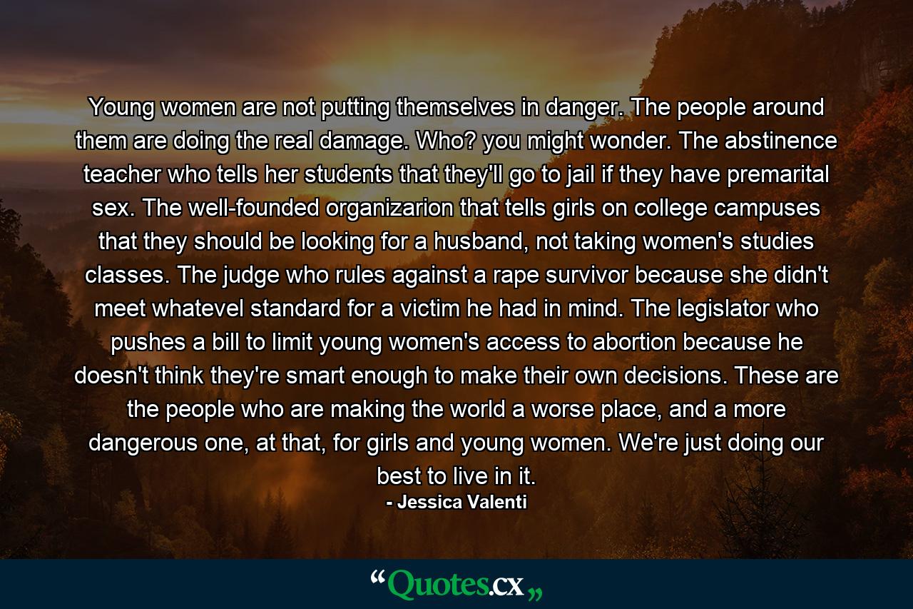 Young women are not putting themselves in danger. The people around them are doing the real damage. Who? you might wonder. The abstinence teacher who tells her students that they'll go to jail if they have premarital sex. The well-founded organizarion that tells girls on college campuses that they should be looking for a husband, not taking women's studies classes. The judge who rules against a rape survivor because she didn't meet whatevel standard for a victim he had in mind. The legislator who pushes a bill to limit young women's access to abortion because he doesn't think they're smart enough to make their own decisions. These are the people who are making the world a worse place, and a more dangerous one, at that, for girls and young women. We're just doing our best to live in it. - Quote by Jessica Valenti