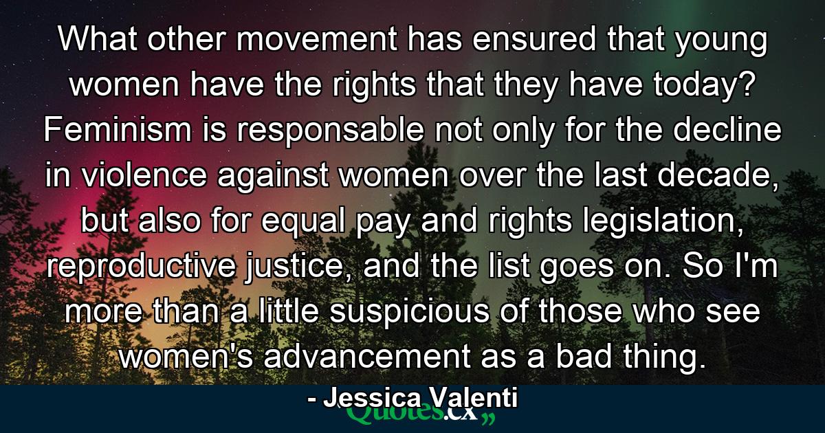 What other movement has ensured that young women have the rights that they have today? Feminism is responsable not only for the decline in violence against women over the last decade, but also for equal pay and rights legislation, reproductive justice, and the list goes on. So I'm more than a little suspicious of those who see women's advancement as a bad thing. - Quote by Jessica Valenti