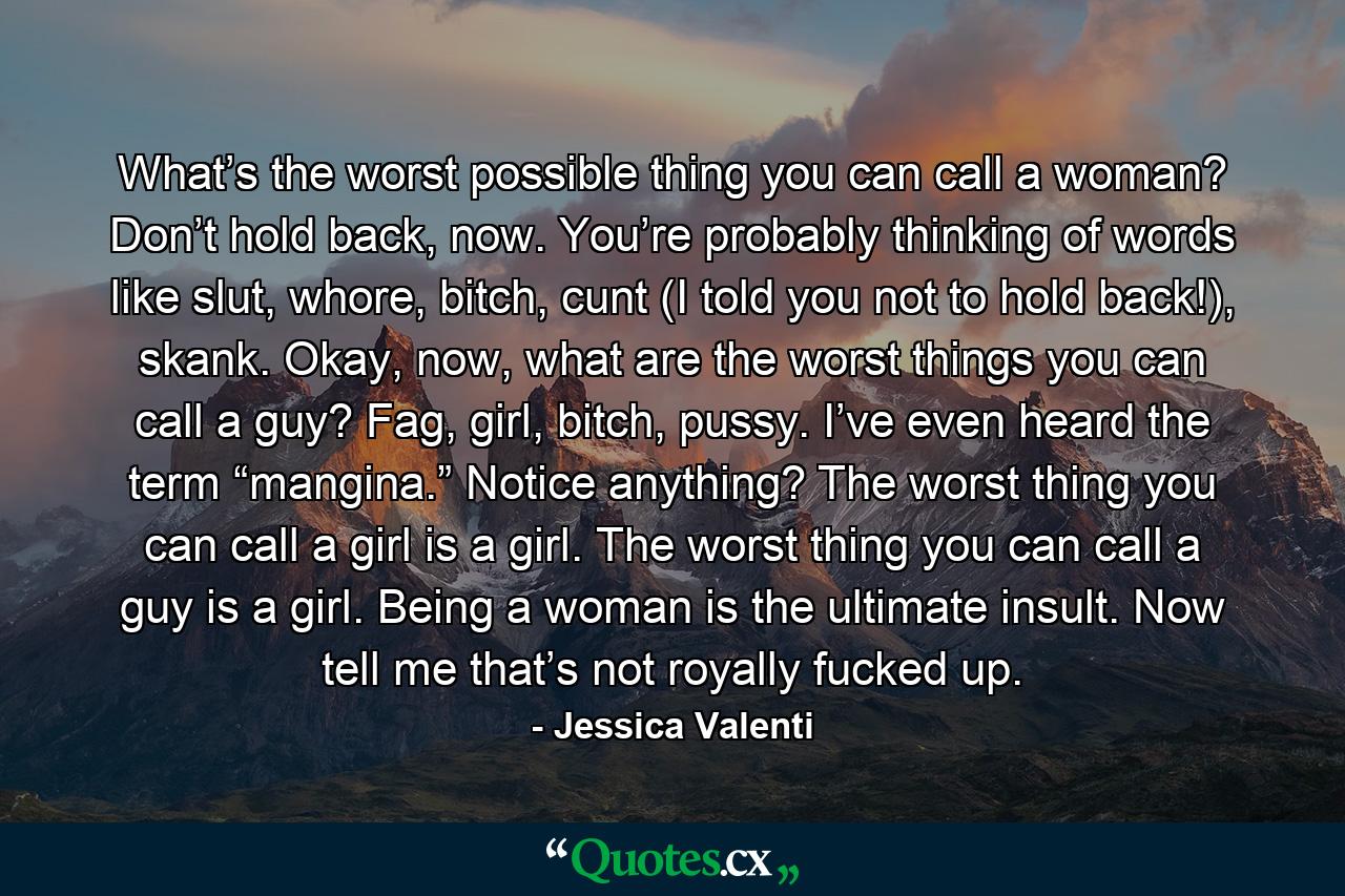 What’s the worst possible thing you can call a woman? Don’t hold back, now. You’re probably thinking of words like slut, whore, bitch, cunt (I told you not to hold back!), skank. Okay, now, what are the worst things you can call a guy? Fag, girl, bitch, pussy. I’ve even heard the term “mangina.” Notice anything? The worst thing you can call a girl is a girl. The worst thing you can call a guy is a girl. Being a woman is the ultimate insult. Now tell me that’s not royally fucked up. - Quote by Jessica Valenti