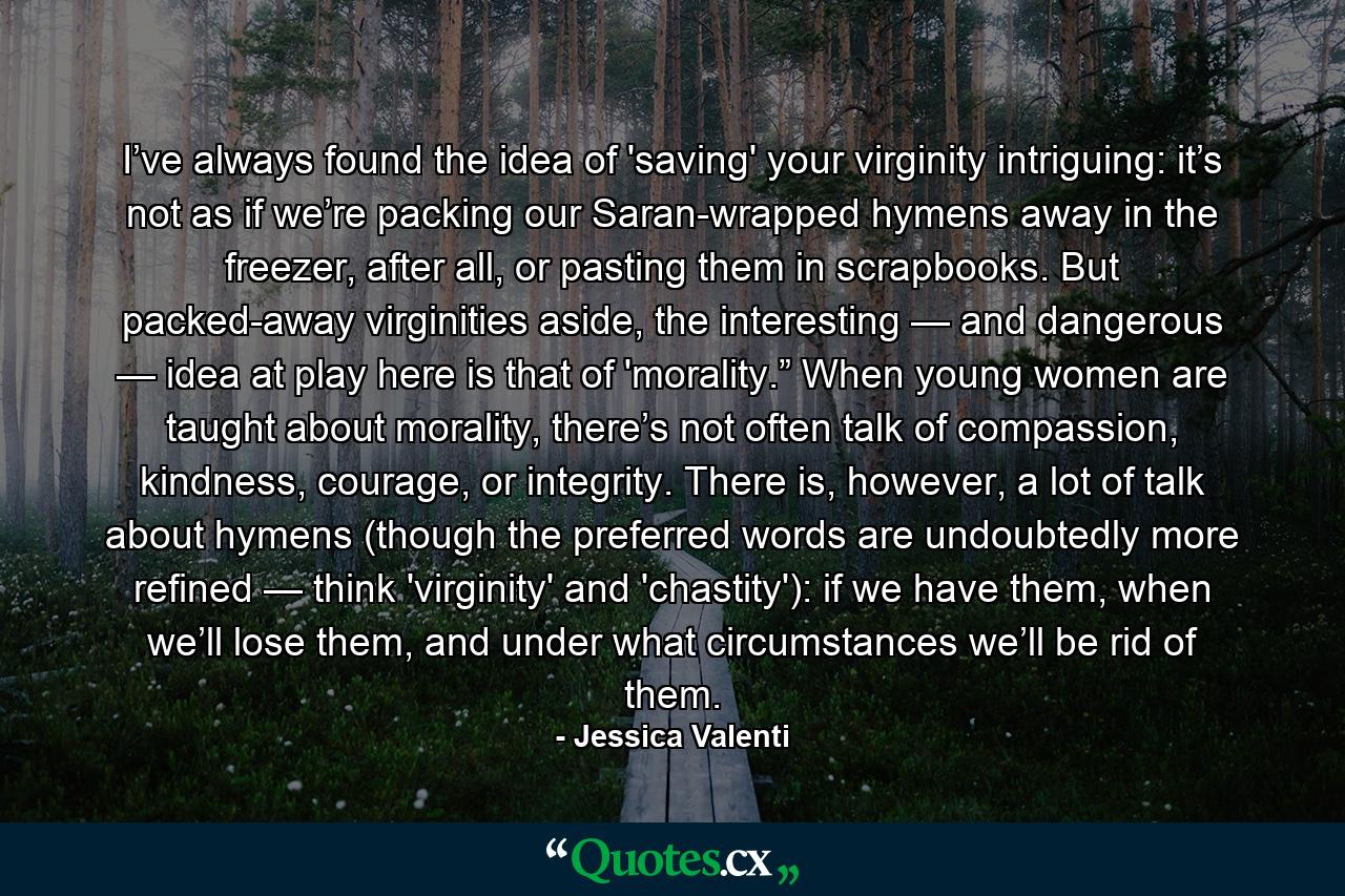 I’ve always found the idea of 'saving' your virginity intriguing: it’s not as if we’re packing our Saran-wrapped hymens away in the freezer, after all, or pasting them in scrapbooks. But packed-away virginities aside, the interesting — and dangerous — idea at play here is that of 'morality.” When young women are taught about morality, there’s not often talk of compassion, kindness, courage, or integrity. There is, however, a lot of talk about hymens (though the preferred words are undoubtedly more refined — think 'virginity' and 'chastity'): if we have them, when we’ll lose them, and under what circumstances we’ll be rid of them. - Quote by Jessica Valenti