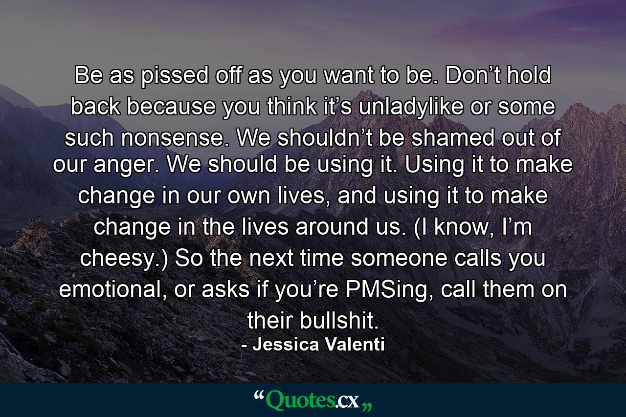 Be as pissed off as you want to be. Don’t hold back because you think it’s unladylike or some such nonsense. We shouldn’t be shamed out of our anger. We should be using it. Using it to make change in our own lives, and using it to make change in the lives around us. (I know, I’m cheesy.) So the next time someone calls you emotional, or asks if you’re PMSing, call them on their bullshit. - Quote by Jessica Valenti