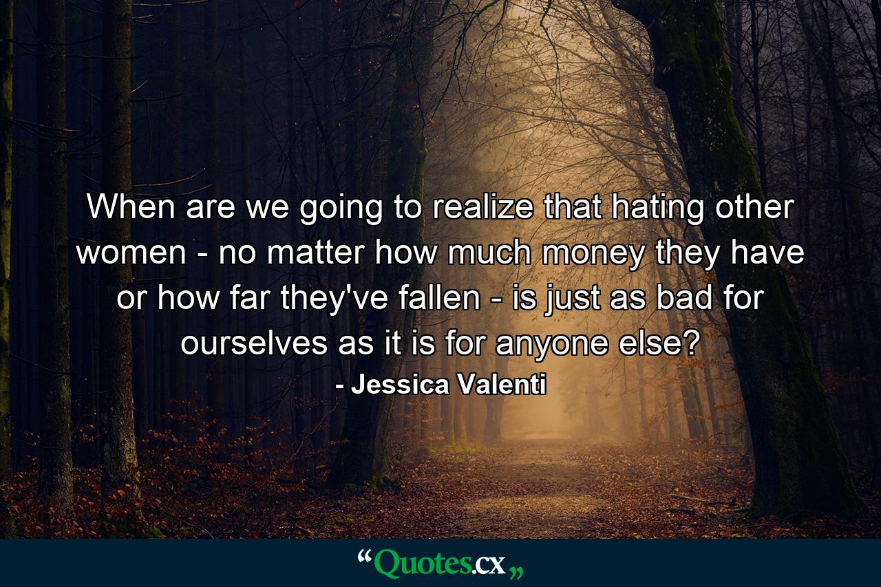 When are we going to realize that hating other women - no matter how much money they have or how far they've fallen - is just as bad for ourselves as it is for anyone else? - Quote by Jessica Valenti