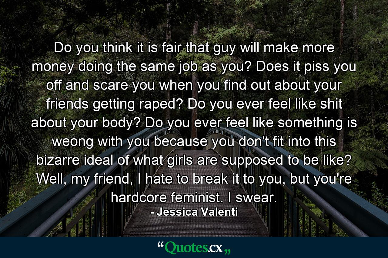 Do you think it is fair that guy will make more money doing the same job as you? Does it piss you off and scare you when you find out about your friends getting raped? Do you ever feel like shit about your body? Do you ever feel like something is weong with you because you don't fit into this bizarre ideal of what girls are supposed to be like? Well, my friend, I hate to break it to you, but you're hardcore feminist. I swear. - Quote by Jessica Valenti