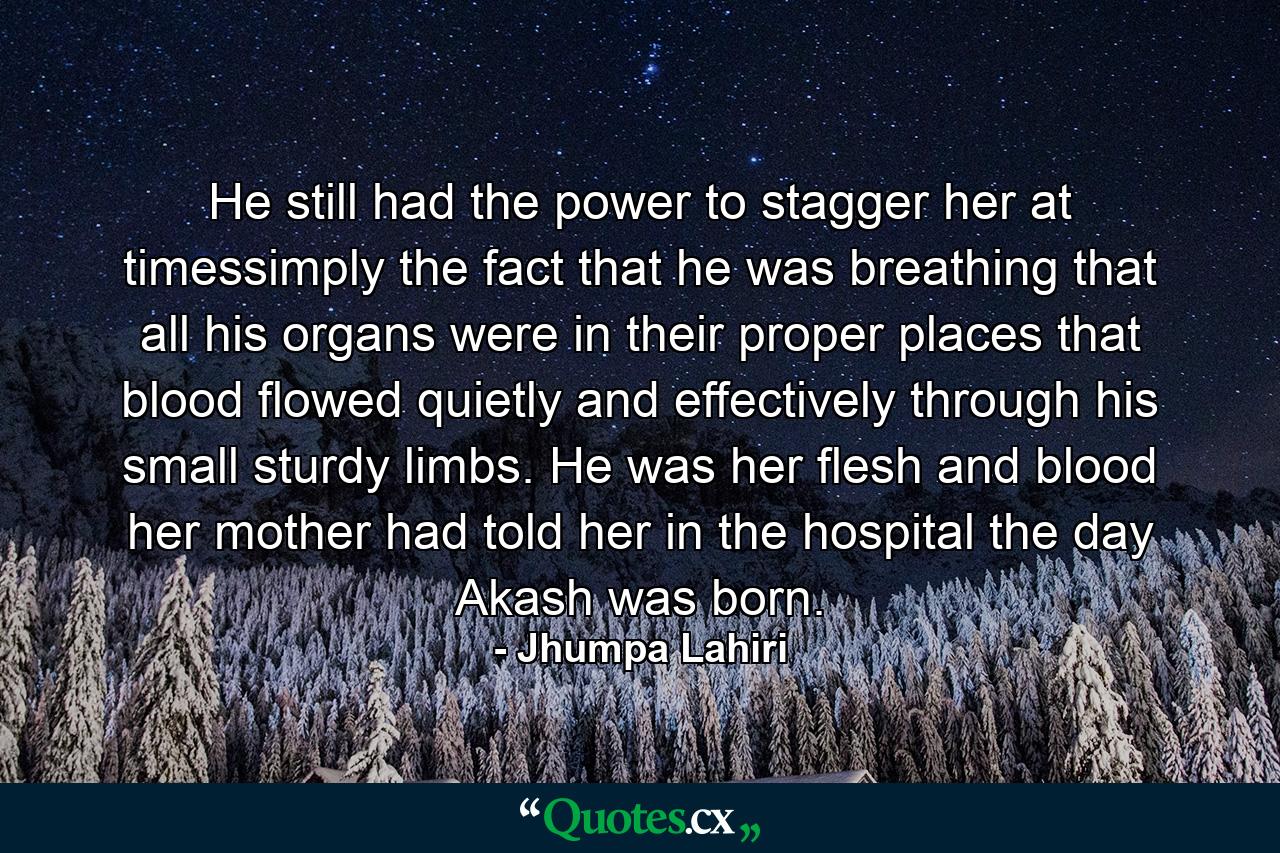 He still had the power to stagger her at timessimply the fact that he was breathing that all his organs were in their proper places that blood flowed quietly and effectively through his small sturdy limbs. He was her flesh and blood her mother had told her in the hospital the day Akash was born. - Quote by Jhumpa Lahiri