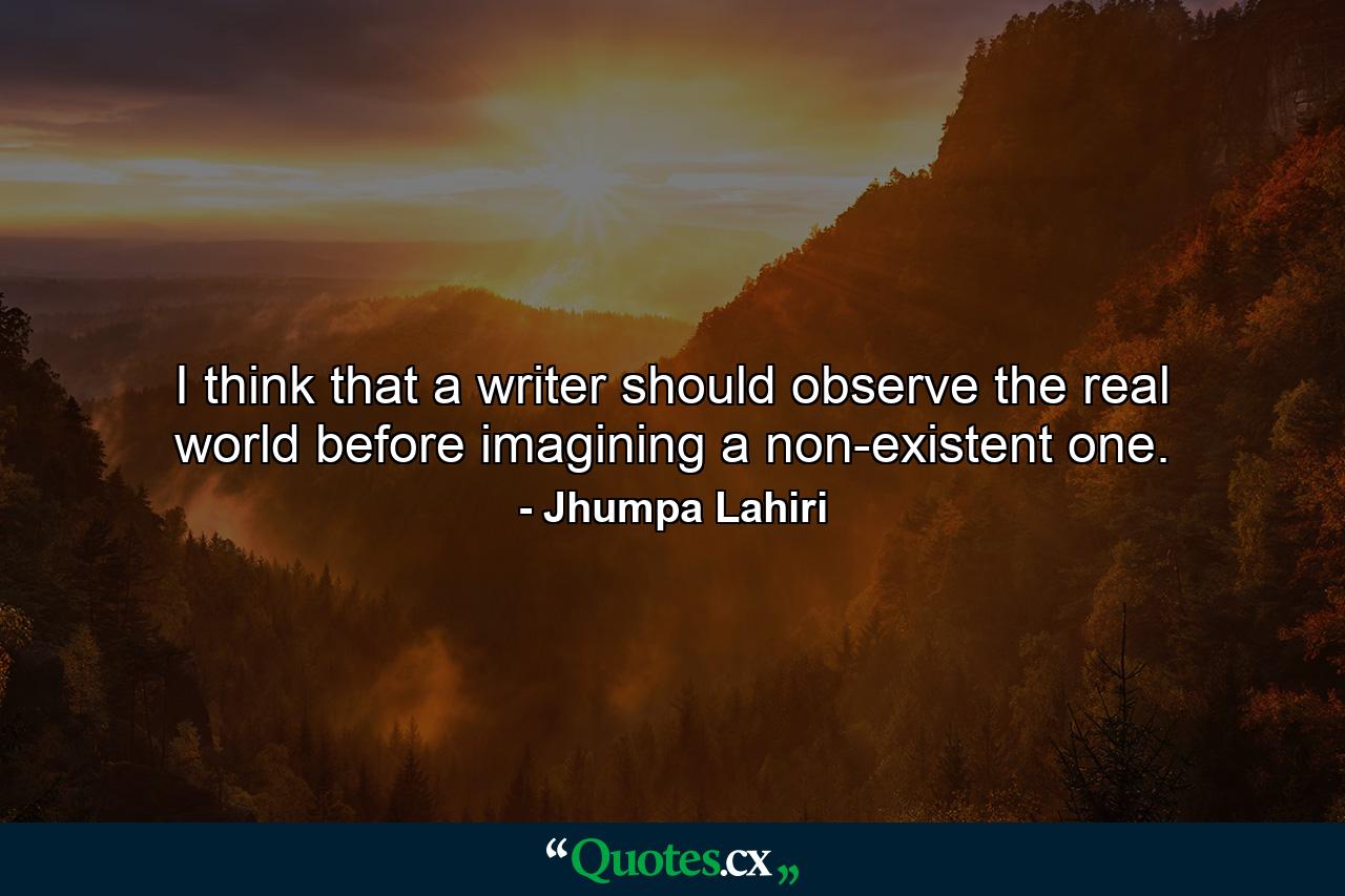 I think that a writer should observe the real world before imagining a non-existent one. - Quote by Jhumpa Lahiri