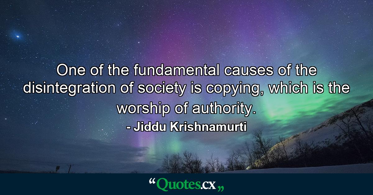 One of the fundamental causes of the disintegration of society is copying, which is the worship of authority. - Quote by Jiddu Krishnamurti