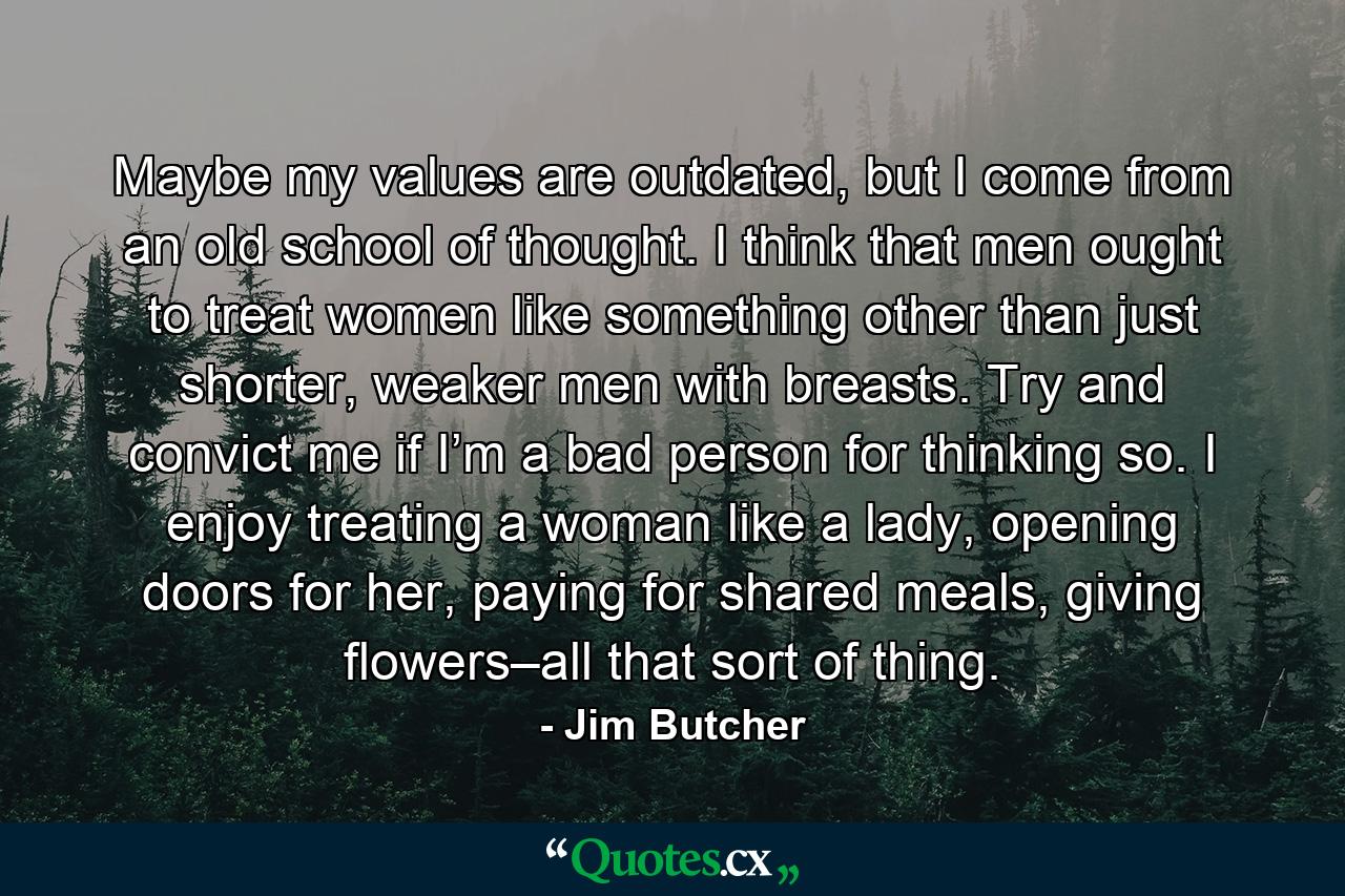 Maybe my values are outdated, but I come from an old school of thought. I think that men ought to treat women like something other than just shorter, weaker men with breasts. Try and convict me if I’m a bad person for thinking so. I enjoy treating a woman like a lady, opening doors for her, paying for shared meals, giving flowers–all that sort of thing. - Quote by Jim Butcher