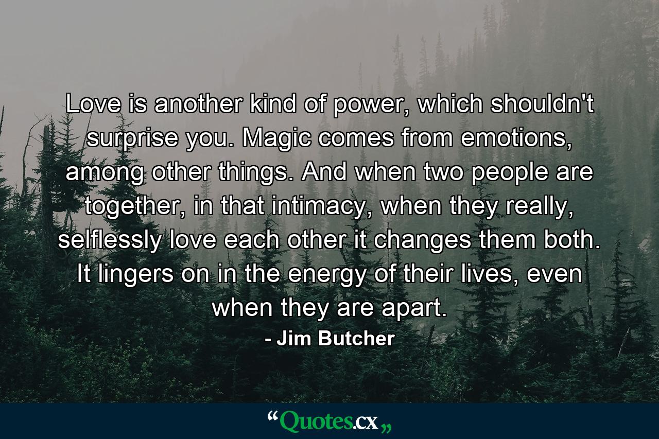 Love is another kind of power, which shouldn't surprise you. Magic comes from emotions, among other things. And when two people are together, in that intimacy, when they really, selflessly love each other it changes them both. It lingers on in the energy of their lives, even when they are apart. - Quote by Jim Butcher