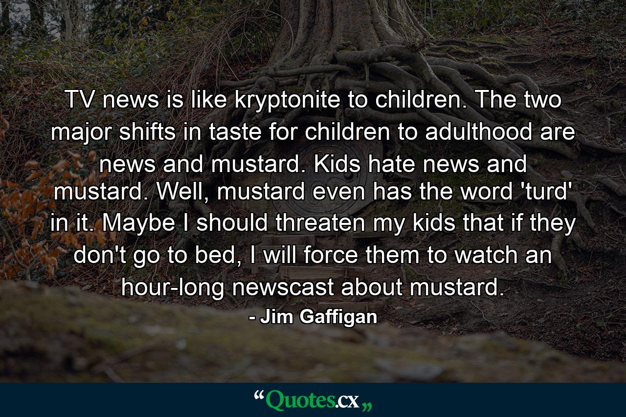 TV news is like kryptonite to children. The two major shifts in taste for children to adulthood are news and mustard. Kids hate news and mustard. Well, mustard even has the word 'turd' in it. Maybe I should threaten my kids that if they don't go to bed, I will force them to watch an hour-long newscast about mustard. - Quote by Jim Gaffigan