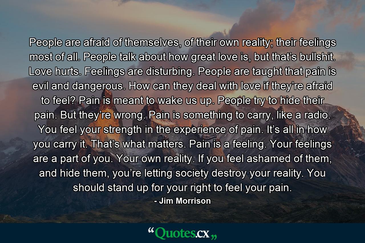 People are afraid of themselves, of their own reality; their feelings most of all. People talk about how great love is, but that’s bullshit. Love hurts. Feelings are disturbing. People are taught that pain is evil and dangerous. How can they deal with love if they’re afraid to feel? Pain is meant to wake us up. People try to hide their pain. But they’re wrong. Pain is something to carry, like a radio. You feel your strength in the experience of pain. It’s all in how you carry it. That’s what matters. Pain is a feeling. Your feelings are a part of you. Your own reality. If you feel ashamed of them, and hide them, you’re letting society destroy your reality. You should stand up for your right to feel your pain. - Quote by Jim Morrison