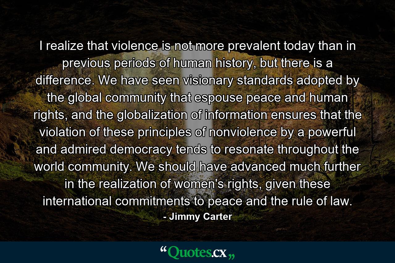 I realize that violence is not more prevalent today than in previous periods of human history, but there is a difference. We have seen visionary standards adopted by the global community that espouse peace and human rights, and the globalization of information ensures that the violation of these principles of nonviolence by a powerful and admired democracy tends to resonate throughout the world community. We should have advanced much further in the realization of women's rights, given these international commitments to peace and the rule of law. - Quote by Jimmy Carter