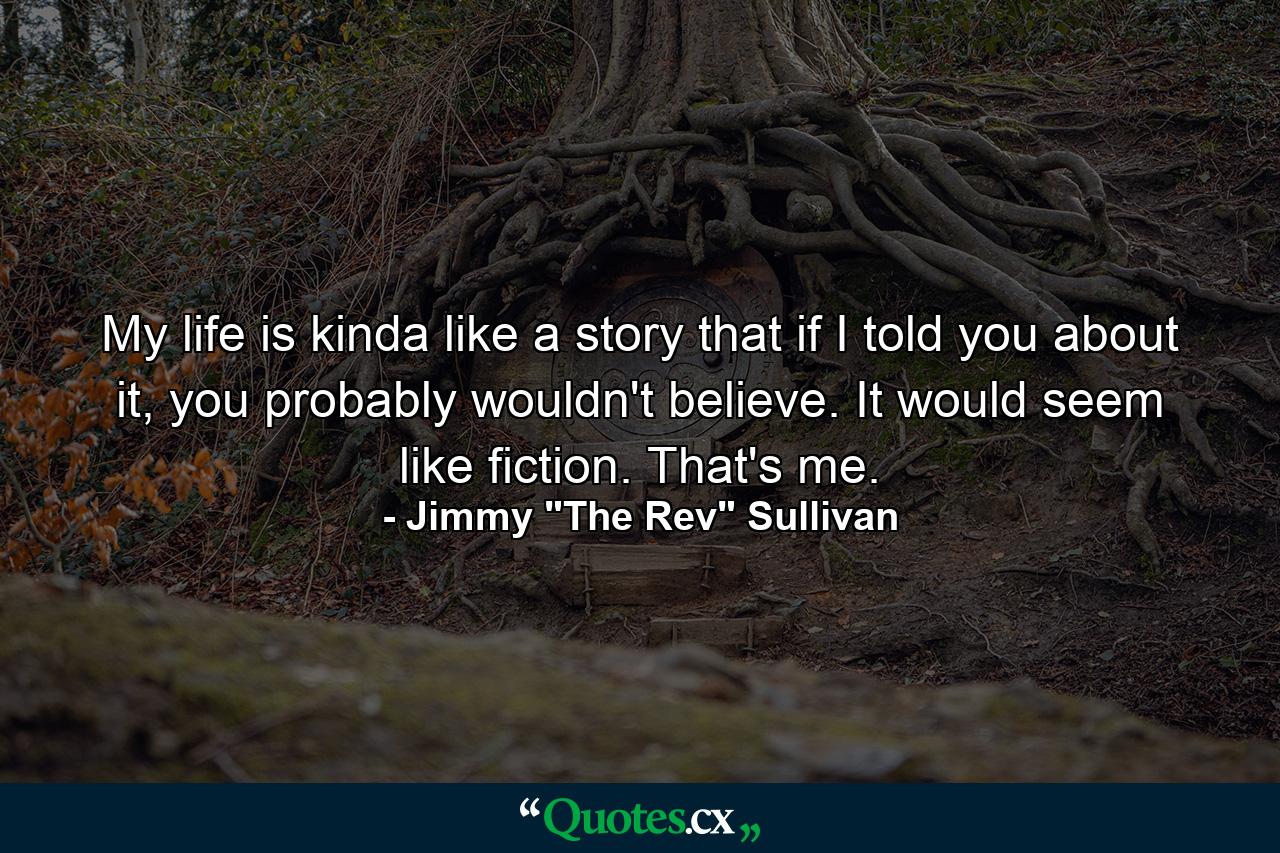 My life is kinda like a story that if I told you about it, you probably wouldn't believe. It would seem like fiction. That's me. - Quote by Jimmy 